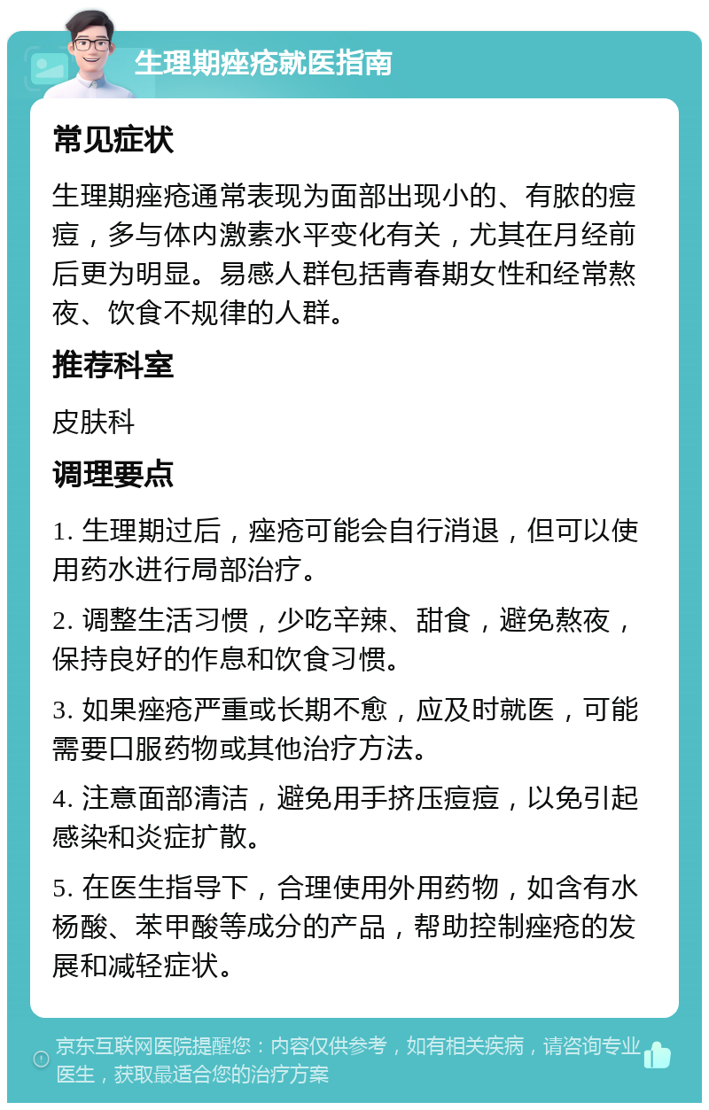 生理期痤疮就医指南 常见症状 生理期痤疮通常表现为面部出现小的、有脓的痘痘，多与体内激素水平变化有关，尤其在月经前后更为明显。易感人群包括青春期女性和经常熬夜、饮食不规律的人群。 推荐科室 皮肤科 调理要点 1. 生理期过后，痤疮可能会自行消退，但可以使用药水进行局部治疗。 2. 调整生活习惯，少吃辛辣、甜食，避免熬夜，保持良好的作息和饮食习惯。 3. 如果痤疮严重或长期不愈，应及时就医，可能需要口服药物或其他治疗方法。 4. 注意面部清洁，避免用手挤压痘痘，以免引起感染和炎症扩散。 5. 在医生指导下，合理使用外用药物，如含有水杨酸、苯甲酸等成分的产品，帮助控制痤疮的发展和减轻症状。