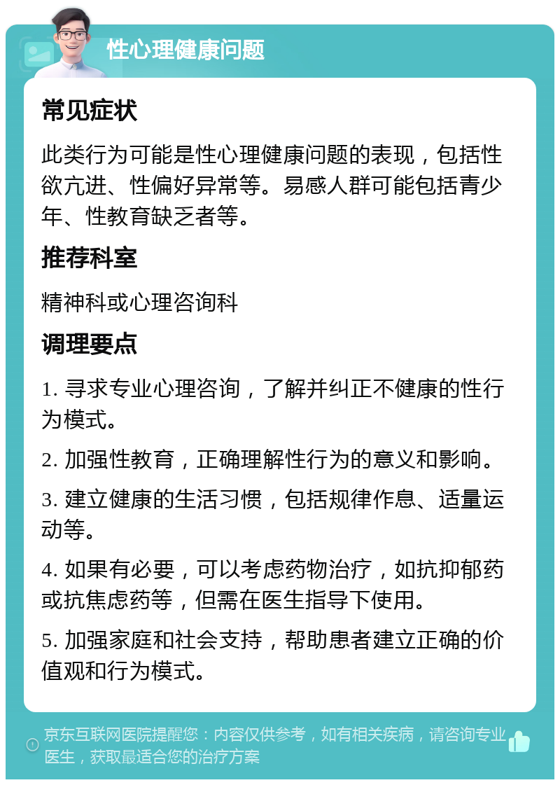 性心理健康问题 常见症状 此类行为可能是性心理健康问题的表现，包括性欲亢进、性偏好异常等。易感人群可能包括青少年、性教育缺乏者等。 推荐科室 精神科或心理咨询科 调理要点 1. 寻求专业心理咨询，了解并纠正不健康的性行为模式。 2. 加强性教育，正确理解性行为的意义和影响。 3. 建立健康的生活习惯，包括规律作息、适量运动等。 4. 如果有必要，可以考虑药物治疗，如抗抑郁药或抗焦虑药等，但需在医生指导下使用。 5. 加强家庭和社会支持，帮助患者建立正确的价值观和行为模式。