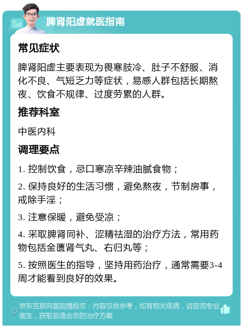 脾肾阳虚就医指南 常见症状 脾肾阳虚主要表现为畏寒肢冷、肚子不舒服、消化不良、气短乏力等症状，易感人群包括长期熬夜、饮食不规律、过度劳累的人群。 推荐科室 中医内科 调理要点 1. 控制饮食，忌口寒凉辛辣油腻食物； 2. 保持良好的生活习惯，避免熬夜，节制房事，戒除手淫； 3. 注意保暖，避免受凉； 4. 采取脾肾同补、涩精祛湿的治疗方法，常用药物包括金匮肾气丸、右归丸等； 5. 按照医生的指导，坚持用药治疗，通常需要3-4周才能看到良好的效果。