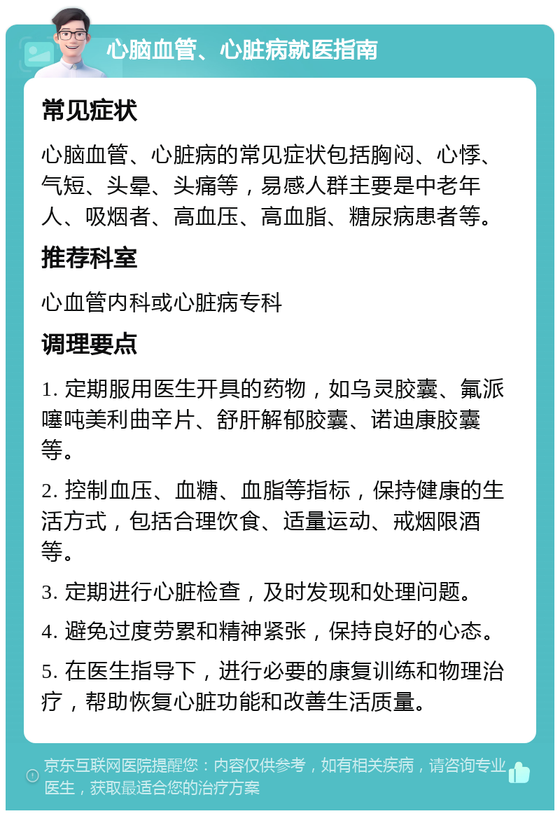 心脑血管、心脏病就医指南 常见症状 心脑血管、心脏病的常见症状包括胸闷、心悸、气短、头晕、头痛等，易感人群主要是中老年人、吸烟者、高血压、高血脂、糖尿病患者等。 推荐科室 心血管内科或心脏病专科 调理要点 1. 定期服用医生开具的药物，如乌灵胶囊、氟派噻吨美利曲辛片、舒肝解郁胶囊、诺迪康胶囊等。 2. 控制血压、血糖、血脂等指标，保持健康的生活方式，包括合理饮食、适量运动、戒烟限酒等。 3. 定期进行心脏检查，及时发现和处理问题。 4. 避免过度劳累和精神紧张，保持良好的心态。 5. 在医生指导下，进行必要的康复训练和物理治疗，帮助恢复心脏功能和改善生活质量。