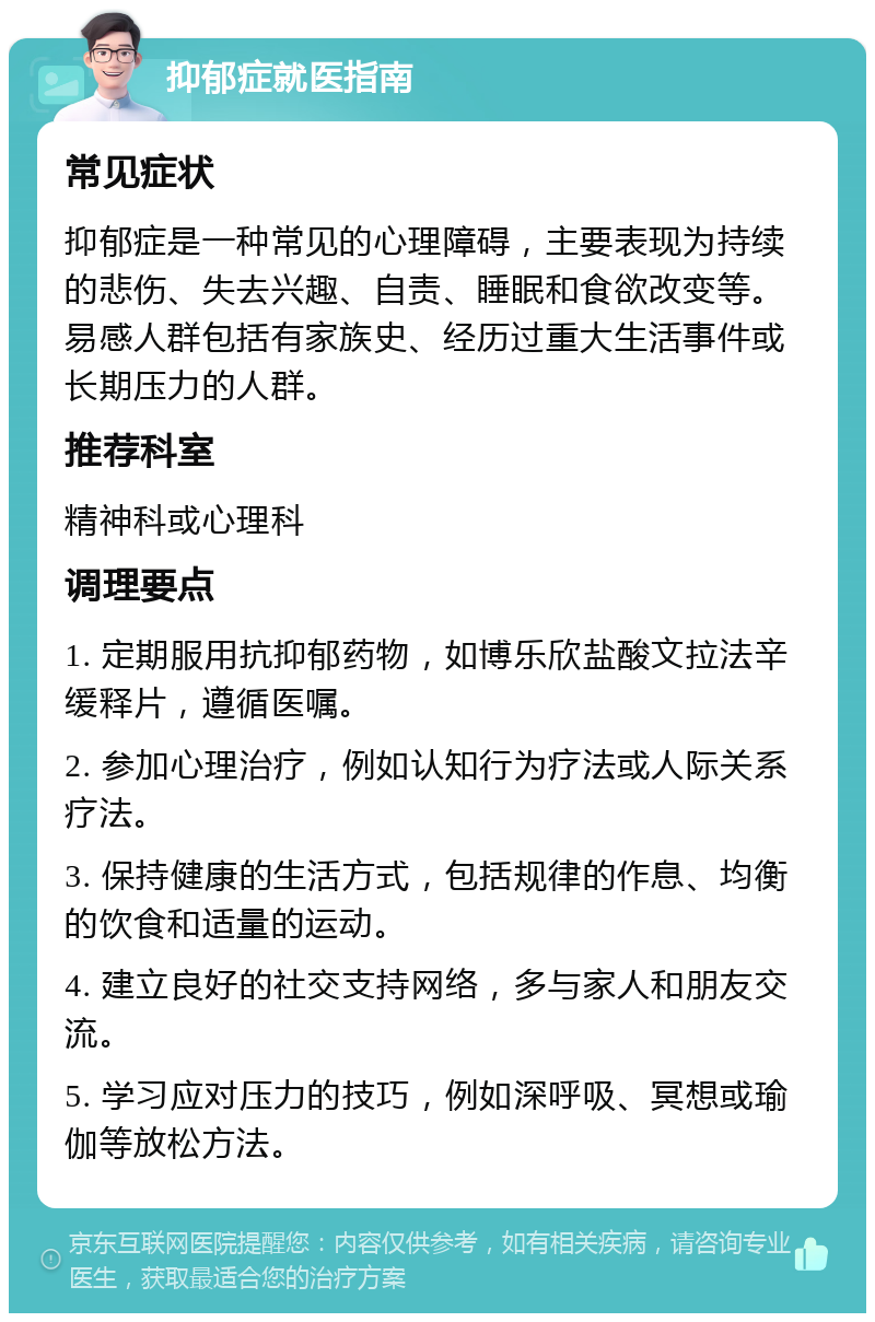 抑郁症就医指南 常见症状 抑郁症是一种常见的心理障碍，主要表现为持续的悲伤、失去兴趣、自责、睡眠和食欲改变等。易感人群包括有家族史、经历过重大生活事件或长期压力的人群。 推荐科室 精神科或心理科 调理要点 1. 定期服用抗抑郁药物，如博乐欣盐酸文拉法辛缓释片，遵循医嘱。 2. 参加心理治疗，例如认知行为疗法或人际关系疗法。 3. 保持健康的生活方式，包括规律的作息、均衡的饮食和适量的运动。 4. 建立良好的社交支持网络，多与家人和朋友交流。 5. 学习应对压力的技巧，例如深呼吸、冥想或瑜伽等放松方法。