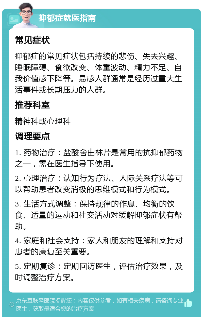 抑郁症就医指南 常见症状 抑郁症的常见症状包括持续的悲伤、失去兴趣、睡眠障碍、食欲改变、体重波动、精力不足、自我价值感下降等。易感人群通常是经历过重大生活事件或长期压力的人群。 推荐科室 精神科或心理科 调理要点 1. 药物治疗：盐酸舍曲林片是常用的抗抑郁药物之一，需在医生指导下使用。 2. 心理治疗：认知行为疗法、人际关系疗法等可以帮助患者改变消极的思维模式和行为模式。 3. 生活方式调整：保持规律的作息、均衡的饮食、适量的运动和社交活动对缓解抑郁症状有帮助。 4. 家庭和社会支持：家人和朋友的理解和支持对患者的康复至关重要。 5. 定期复诊：定期回访医生，评估治疗效果，及时调整治疗方案。