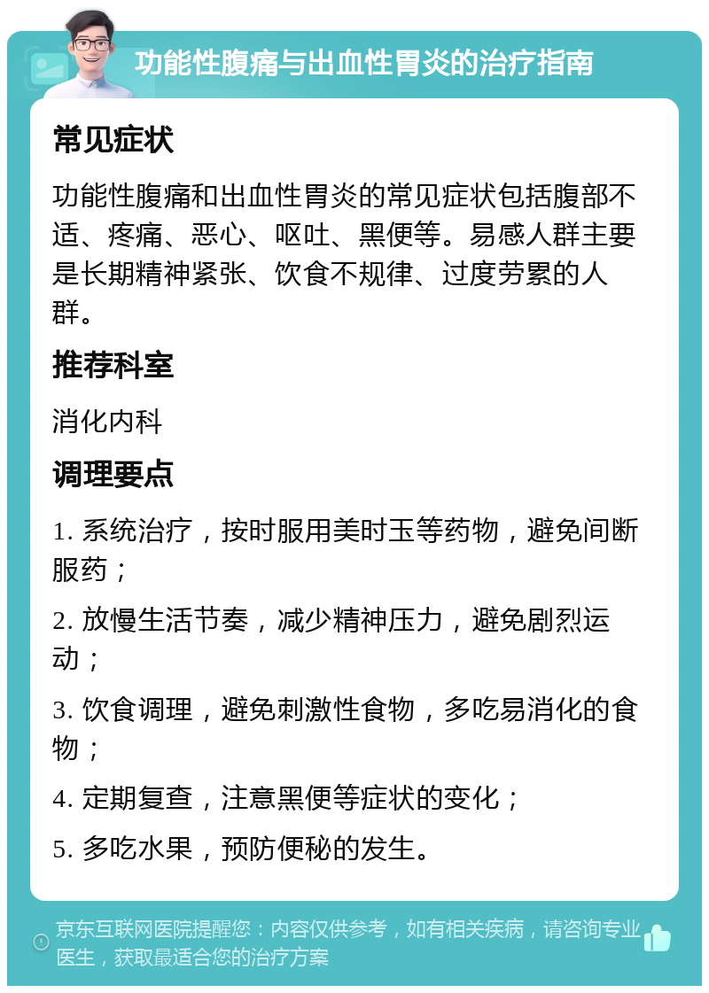 功能性腹痛与出血性胃炎的治疗指南 常见症状 功能性腹痛和出血性胃炎的常见症状包括腹部不适、疼痛、恶心、呕吐、黑便等。易感人群主要是长期精神紧张、饮食不规律、过度劳累的人群。 推荐科室 消化内科 调理要点 1. 系统治疗，按时服用美时玉等药物，避免间断服药； 2. 放慢生活节奏，减少精神压力，避免剧烈运动； 3. 饮食调理，避免刺激性食物，多吃易消化的食物； 4. 定期复查，注意黑便等症状的变化； 5. 多吃水果，预防便秘的发生。