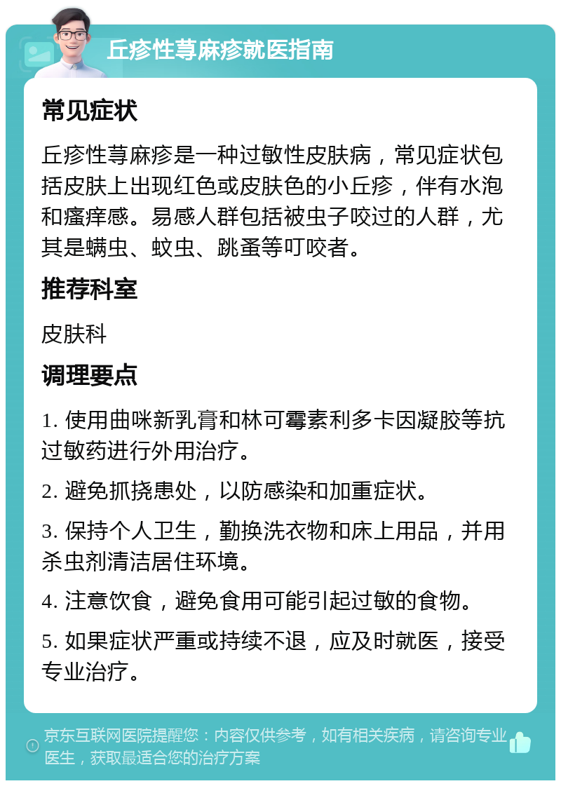 丘疹性荨麻疹就医指南 常见症状 丘疹性荨麻疹是一种过敏性皮肤病，常见症状包括皮肤上出现红色或皮肤色的小丘疹，伴有水泡和瘙痒感。易感人群包括被虫子咬过的人群，尤其是螨虫、蚊虫、跳蚤等叮咬者。 推荐科室 皮肤科 调理要点 1. 使用曲咪新乳膏和林可霉素利多卡因凝胶等抗过敏药进行外用治疗。 2. 避免抓挠患处，以防感染和加重症状。 3. 保持个人卫生，勤换洗衣物和床上用品，并用杀虫剂清洁居住环境。 4. 注意饮食，避免食用可能引起过敏的食物。 5. 如果症状严重或持续不退，应及时就医，接受专业治疗。