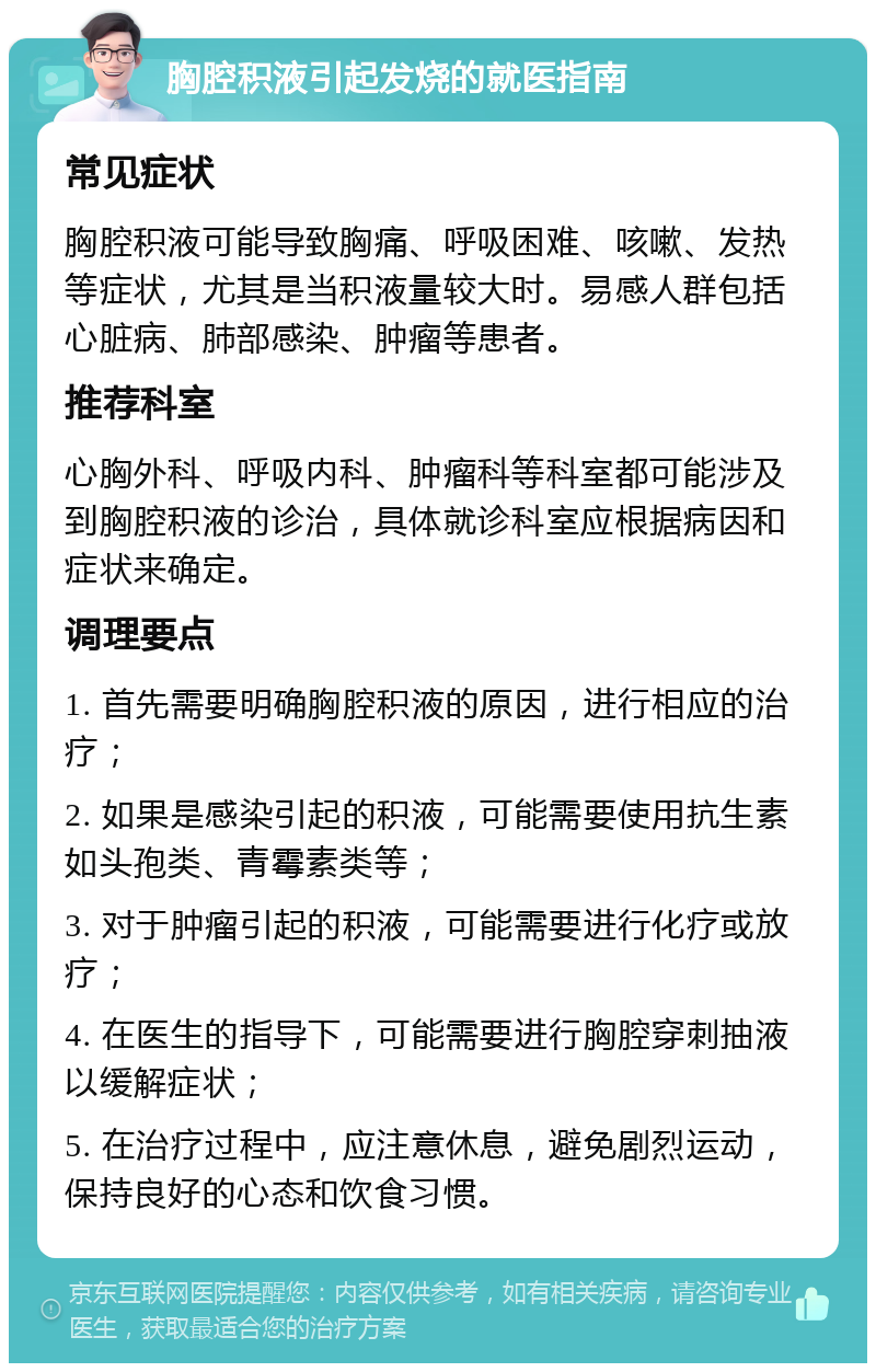 胸腔积液引起发烧的就医指南 常见症状 胸腔积液可能导致胸痛、呼吸困难、咳嗽、发热等症状，尤其是当积液量较大时。易感人群包括心脏病、肺部感染、肿瘤等患者。 推荐科室 心胸外科、呼吸内科、肿瘤科等科室都可能涉及到胸腔积液的诊治，具体就诊科室应根据病因和症状来确定。 调理要点 1. 首先需要明确胸腔积液的原因，进行相应的治疗； 2. 如果是感染引起的积液，可能需要使用抗生素如头孢类、青霉素类等； 3. 对于肿瘤引起的积液，可能需要进行化疗或放疗； 4. 在医生的指导下，可能需要进行胸腔穿刺抽液以缓解症状； 5. 在治疗过程中，应注意休息，避免剧烈运动，保持良好的心态和饮食习惯。