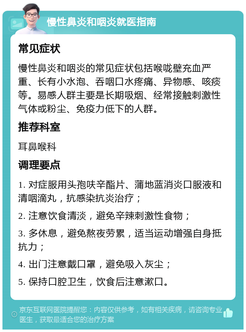 慢性鼻炎和咽炎就医指南 常见症状 慢性鼻炎和咽炎的常见症状包括喉咙壁充血严重、长有小水泡、吞咽口水疼痛、异物感、咳痰等。易感人群主要是长期吸烟、经常接触刺激性气体或粉尘、免疫力低下的人群。 推荐科室 耳鼻喉科 调理要点 1. 对症服用头孢呋辛酯片、蒲地蓝消炎口服液和清咽滴丸，抗感染抗炎治疗； 2. 注意饮食清淡，避免辛辣刺激性食物； 3. 多休息，避免熬夜劳累，适当运动增强自身抵抗力； 4. 出门注意戴口罩，避免吸入灰尘； 5. 保持口腔卫生，饮食后注意漱口。