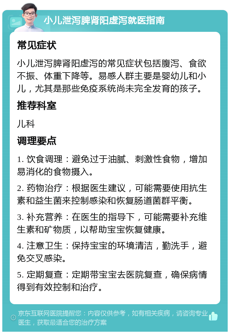 小儿泄泻脾肾阳虚泻就医指南 常见症状 小儿泄泻脾肾阳虚泻的常见症状包括腹泻、食欲不振、体重下降等。易感人群主要是婴幼儿和小儿，尤其是那些免疫系统尚未完全发育的孩子。 推荐科室 儿科 调理要点 1. 饮食调理：避免过于油腻、刺激性食物，增加易消化的食物摄入。 2. 药物治疗：根据医生建议，可能需要使用抗生素和益生菌来控制感染和恢复肠道菌群平衡。 3. 补充营养：在医生的指导下，可能需要补充维生素和矿物质，以帮助宝宝恢复健康。 4. 注意卫生：保持宝宝的环境清洁，勤洗手，避免交叉感染。 5. 定期复查：定期带宝宝去医院复查，确保病情得到有效控制和治疗。