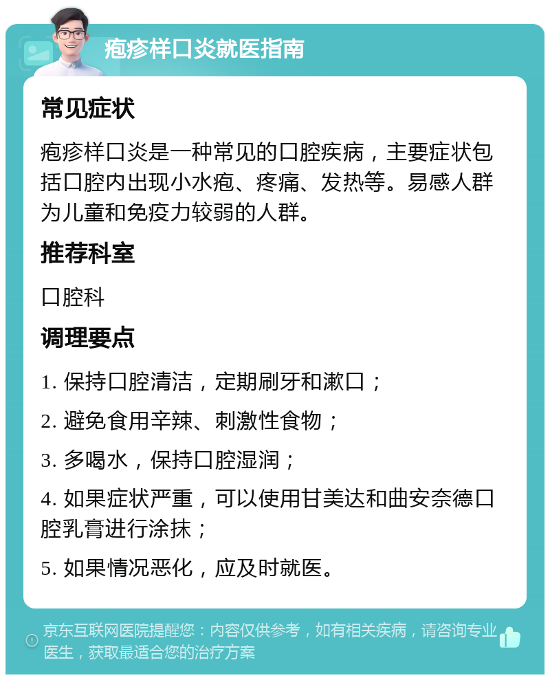 疱疹样口炎就医指南 常见症状 疱疹样口炎是一种常见的口腔疾病，主要症状包括口腔内出现小水疱、疼痛、发热等。易感人群为儿童和免疫力较弱的人群。 推荐科室 口腔科 调理要点 1. 保持口腔清洁，定期刷牙和漱口； 2. 避免食用辛辣、刺激性食物； 3. 多喝水，保持口腔湿润； 4. 如果症状严重，可以使用甘美达和曲安奈德口腔乳膏进行涂抹； 5. 如果情况恶化，应及时就医。