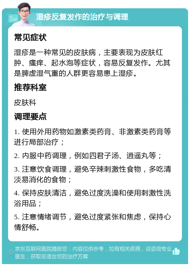 湿疹反复发作的治疗与调理 常见症状 湿疹是一种常见的皮肤病，主要表现为皮肤红肿、瘙痒、起水泡等症状，容易反复发作。尤其是脾虚湿气重的人群更容易患上湿疹。 推荐科室 皮肤科 调理要点 1. 使用外用药物如激素类药膏、非激素类药膏等进行局部治疗； 2. 内服中药调理，例如四君子汤、逍遥丸等； 3. 注意饮食调理，避免辛辣刺激性食物，多吃清淡易消化的食物； 4. 保持皮肤清洁，避免过度洗澡和使用刺激性洗浴用品； 5. 注意情绪调节，避免过度紧张和焦虑，保持心情舒畅。