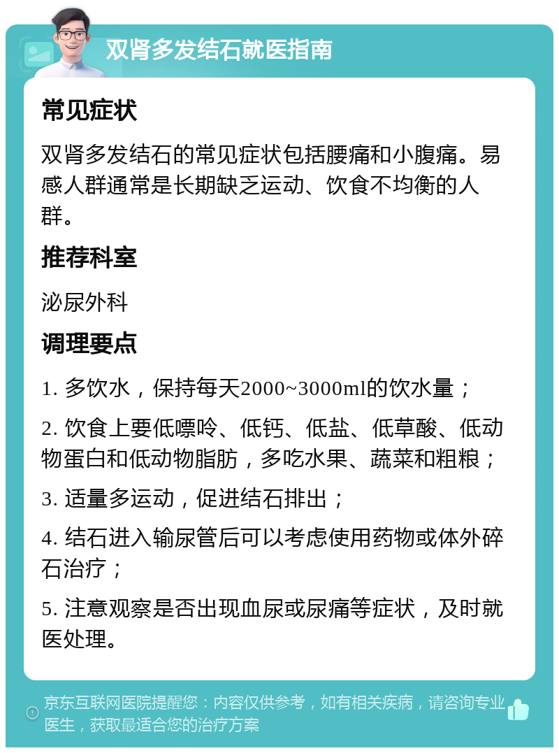 双肾多发结石就医指南 常见症状 双肾多发结石的常见症状包括腰痛和小腹痛。易感人群通常是长期缺乏运动、饮食不均衡的人群。 推荐科室 泌尿外科 调理要点 1. 多饮水，保持每天2000~3000ml的饮水量； 2. 饮食上要低嘌呤、低钙、低盐、低草酸、低动物蛋白和低动物脂肪，多吃水果、蔬菜和粗粮； 3. 适量多运动，促进结石排出； 4. 结石进入输尿管后可以考虑使用药物或体外碎石治疗； 5. 注意观察是否出现血尿或尿痛等症状，及时就医处理。