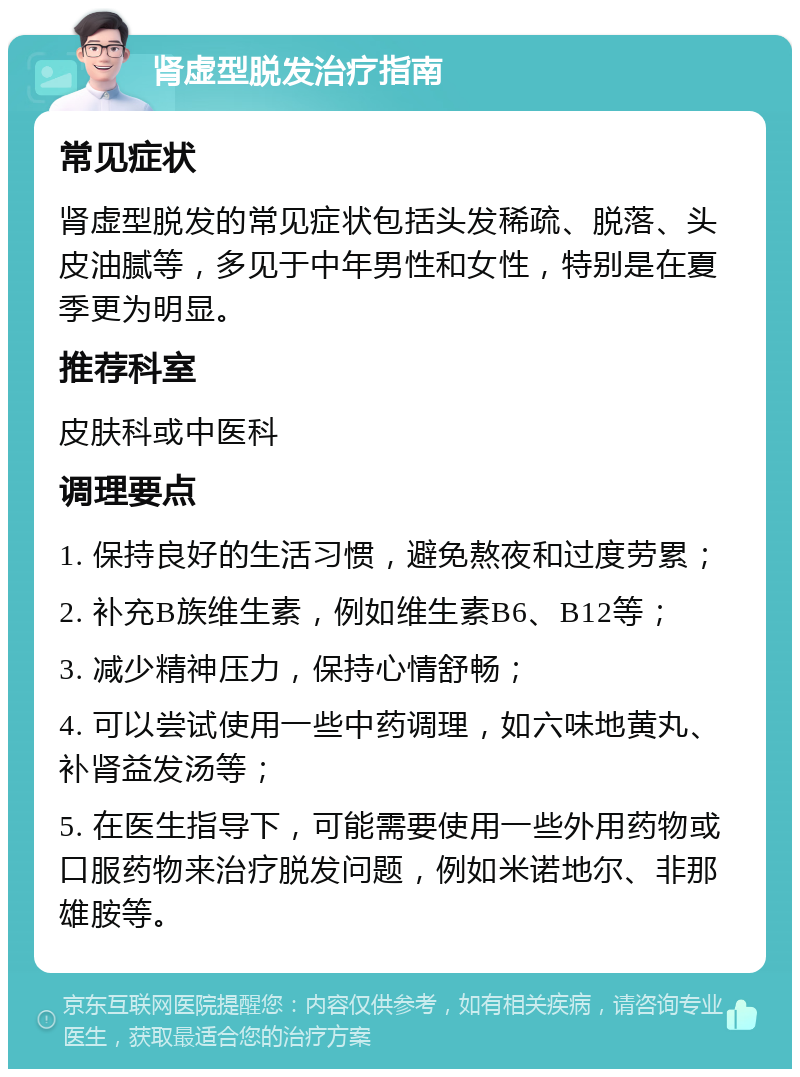 肾虚型脱发治疗指南 常见症状 肾虚型脱发的常见症状包括头发稀疏、脱落、头皮油腻等，多见于中年男性和女性，特别是在夏季更为明显。 推荐科室 皮肤科或中医科 调理要点 1. 保持良好的生活习惯，避免熬夜和过度劳累； 2. 补充B族维生素，例如维生素B6、B12等； 3. 减少精神压力，保持心情舒畅； 4. 可以尝试使用一些中药调理，如六味地黄丸、补肾益发汤等； 5. 在医生指导下，可能需要使用一些外用药物或口服药物来治疗脱发问题，例如米诺地尔、非那雄胺等。