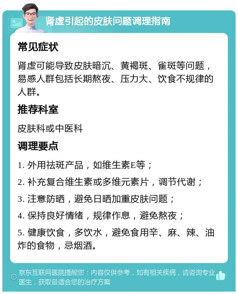 肾虚引起的皮肤问题调理指南 常见症状 肾虚可能导致皮肤暗沉、黄褐斑、雀斑等问题，易感人群包括长期熬夜、压力大、饮食不规律的人群。 推荐科室 皮肤科或中医科 调理要点 1. 外用祛斑产品，如维生素E等； 2. 补充复合维生素或多维元素片，调节代谢； 3. 注意防晒，避免日晒加重皮肤问题； 4. 保持良好情绪，规律作息，避免熬夜； 5. 健康饮食，多饮水，避免食用辛、麻、辣、油炸的食物，忌烟酒。