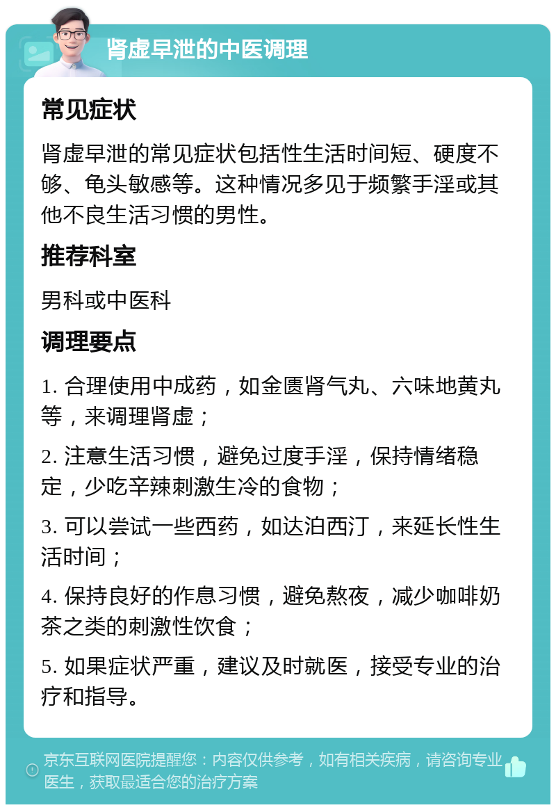 肾虚早泄的中医调理 常见症状 肾虚早泄的常见症状包括性生活时间短、硬度不够、龟头敏感等。这种情况多见于频繁手淫或其他不良生活习惯的男性。 推荐科室 男科或中医科 调理要点 1. 合理使用中成药，如金匮肾气丸、六味地黄丸等，来调理肾虚； 2. 注意生活习惯，避免过度手淫，保持情绪稳定，少吃辛辣刺激生冷的食物； 3. 可以尝试一些西药，如达泊西汀，来延长性生活时间； 4. 保持良好的作息习惯，避免熬夜，减少咖啡奶茶之类的刺激性饮食； 5. 如果症状严重，建议及时就医，接受专业的治疗和指导。