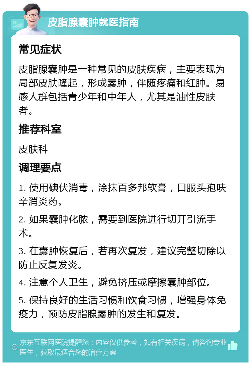 皮脂腺囊肿就医指南 常见症状 皮脂腺囊肿是一种常见的皮肤疾病，主要表现为局部皮肤隆起，形成囊肿，伴随疼痛和红肿。易感人群包括青少年和中年人，尤其是油性皮肤者。 推荐科室 皮肤科 调理要点 1. 使用碘伏消毒，涂抹百多邦软膏，口服头孢呋辛消炎药。 2. 如果囊肿化脓，需要到医院进行切开引流手术。 3. 在囊肿恢复后，若再次复发，建议完整切除以防止反复发炎。 4. 注意个人卫生，避免挤压或摩擦囊肿部位。 5. 保持良好的生活习惯和饮食习惯，增强身体免疫力，预防皮脂腺囊肿的发生和复发。