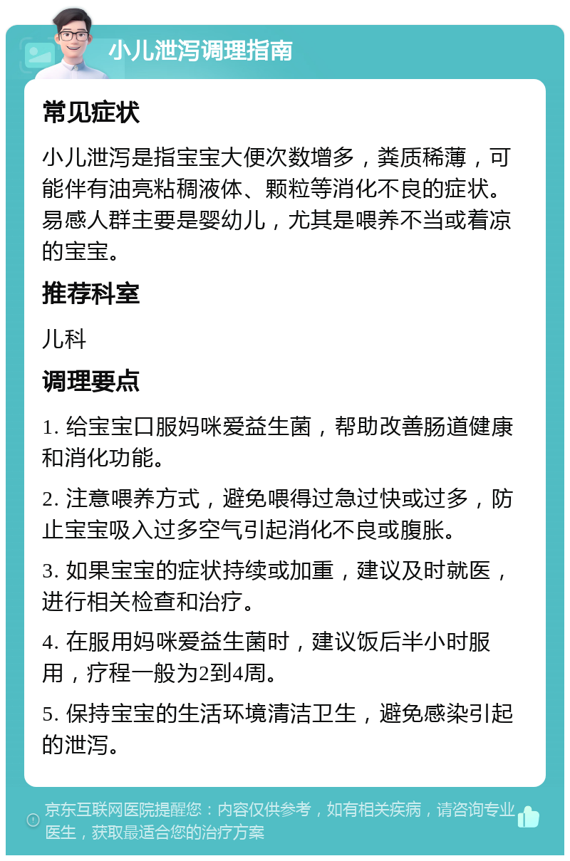 小儿泄泻调理指南 常见症状 小儿泄泻是指宝宝大便次数增多，粪质稀薄，可能伴有油亮粘稠液体、颗粒等消化不良的症状。易感人群主要是婴幼儿，尤其是喂养不当或着凉的宝宝。 推荐科室 儿科 调理要点 1. 给宝宝口服妈咪爱益生菌，帮助改善肠道健康和消化功能。 2. 注意喂养方式，避免喂得过急过快或过多，防止宝宝吸入过多空气引起消化不良或腹胀。 3. 如果宝宝的症状持续或加重，建议及时就医，进行相关检查和治疗。 4. 在服用妈咪爱益生菌时，建议饭后半小时服用，疗程一般为2到4周。 5. 保持宝宝的生活环境清洁卫生，避免感染引起的泄泻。