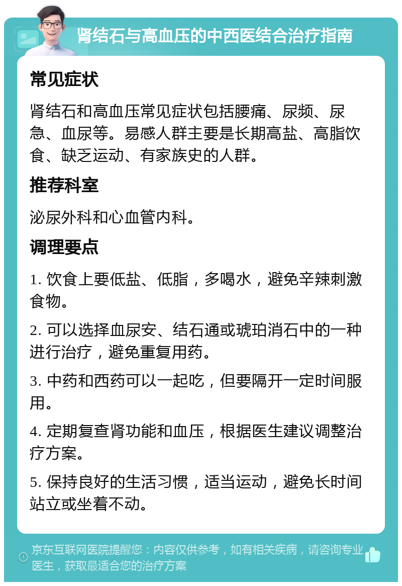 肾结石与高血压的中西医结合治疗指南 常见症状 肾结石和高血压常见症状包括腰痛、尿频、尿急、血尿等。易感人群主要是长期高盐、高脂饮食、缺乏运动、有家族史的人群。 推荐科室 泌尿外科和心血管内科。 调理要点 1. 饮食上要低盐、低脂，多喝水，避免辛辣刺激食物。 2. 可以选择血尿安、结石通或琥珀消石中的一种进行治疗，避免重复用药。 3. 中药和西药可以一起吃，但要隔开一定时间服用。 4. 定期复查肾功能和血压，根据医生建议调整治疗方案。 5. 保持良好的生活习惯，适当运动，避免长时间站立或坐着不动。