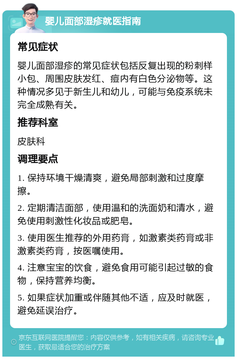 婴儿面部湿疹就医指南 常见症状 婴儿面部湿疹的常见症状包括反复出现的粉刺样小包、周围皮肤发红、痘内有白色分泌物等。这种情况多见于新生儿和幼儿，可能与免疫系统未完全成熟有关。 推荐科室 皮肤科 调理要点 1. 保持环境干燥清爽，避免局部刺激和过度摩擦。 2. 定期清洁面部，使用温和的洗面奶和清水，避免使用刺激性化妆品或肥皂。 3. 使用医生推荐的外用药膏，如激素类药膏或非激素类药膏，按医嘱使用。 4. 注意宝宝的饮食，避免食用可能引起过敏的食物，保持营养均衡。 5. 如果症状加重或伴随其他不适，应及时就医，避免延误治疗。