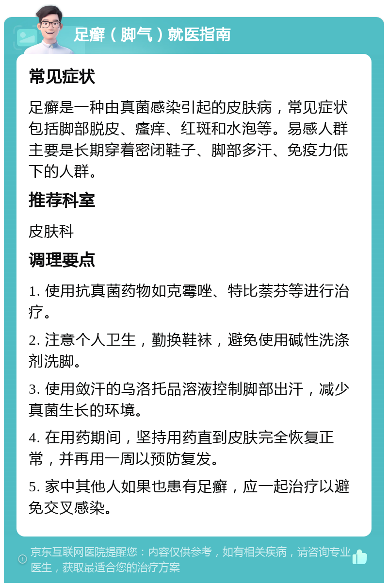 足癣（脚气）就医指南 常见症状 足癣是一种由真菌感染引起的皮肤病，常见症状包括脚部脱皮、瘙痒、红斑和水泡等。易感人群主要是长期穿着密闭鞋子、脚部多汗、免疫力低下的人群。 推荐科室 皮肤科 调理要点 1. 使用抗真菌药物如克霉唑、特比萘芬等进行治疗。 2. 注意个人卫生，勤换鞋袜，避免使用碱性洗涤剂洗脚。 3. 使用敛汗的乌洛托品溶液控制脚部出汗，减少真菌生长的环境。 4. 在用药期间，坚持用药直到皮肤完全恢复正常，并再用一周以预防复发。 5. 家中其他人如果也患有足癣，应一起治疗以避免交叉感染。