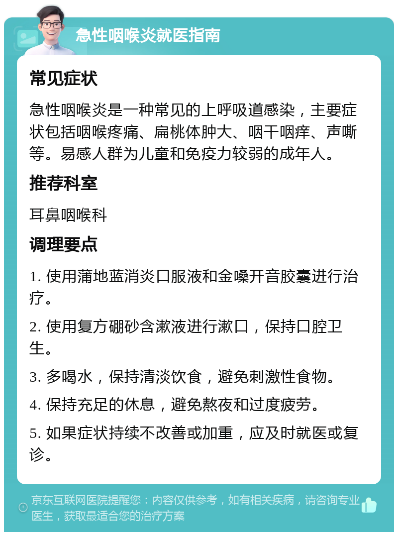 急性咽喉炎就医指南 常见症状 急性咽喉炎是一种常见的上呼吸道感染，主要症状包括咽喉疼痛、扁桃体肿大、咽干咽痒、声嘶等。易感人群为儿童和免疫力较弱的成年人。 推荐科室 耳鼻咽喉科 调理要点 1. 使用蒲地蓝消炎口服液和金嗓开音胶囊进行治疗。 2. 使用复方硼砂含漱液进行漱口，保持口腔卫生。 3. 多喝水，保持清淡饮食，避免刺激性食物。 4. 保持充足的休息，避免熬夜和过度疲劳。 5. 如果症状持续不改善或加重，应及时就医或复诊。