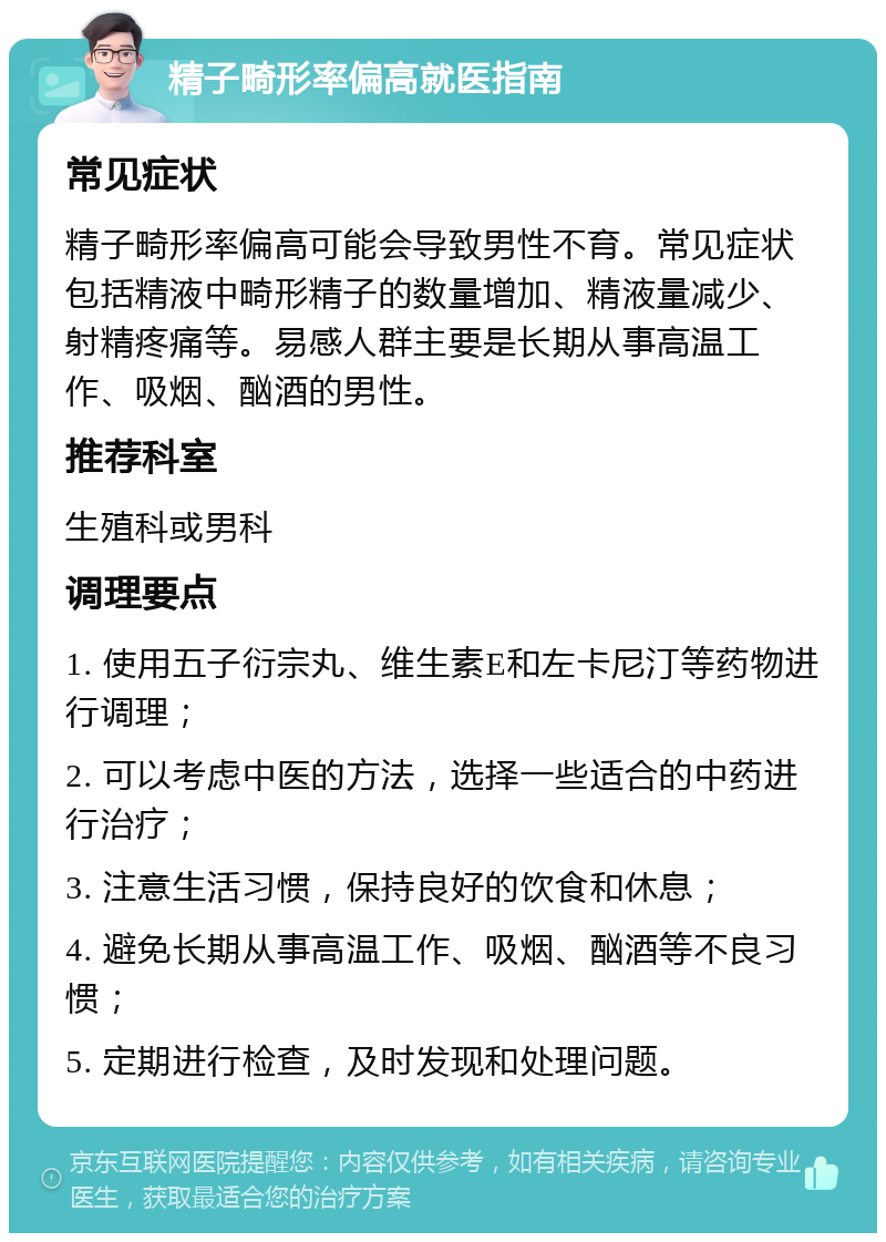 精子畸形率偏高就医指南 常见症状 精子畸形率偏高可能会导致男性不育。常见症状包括精液中畸形精子的数量增加、精液量减少、射精疼痛等。易感人群主要是长期从事高温工作、吸烟、酗酒的男性。 推荐科室 生殖科或男科 调理要点 1. 使用五子衍宗丸、维生素E和左卡尼汀等药物进行调理； 2. 可以考虑中医的方法，选择一些适合的中药进行治疗； 3. 注意生活习惯，保持良好的饮食和休息； 4. 避免长期从事高温工作、吸烟、酗酒等不良习惯； 5. 定期进行检查，及时发现和处理问题。