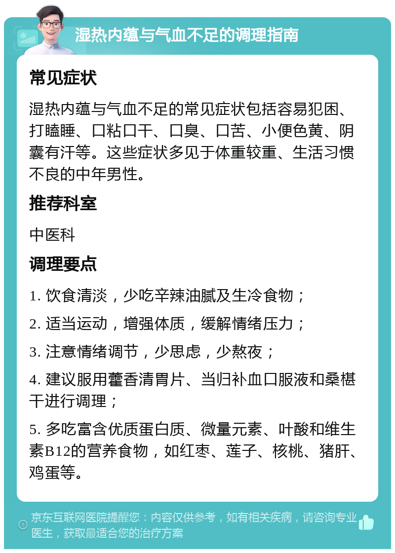 湿热内蕴与气血不足的调理指南 常见症状 湿热内蕴与气血不足的常见症状包括容易犯困、打瞌睡、口粘口干、口臭、口苦、小便色黄、阴囊有汗等。这些症状多见于体重较重、生活习惯不良的中年男性。 推荐科室 中医科 调理要点 1. 饮食清淡，少吃辛辣油腻及生冷食物； 2. 适当运动，增强体质，缓解情绪压力； 3. 注意情绪调节，少思虑，少熬夜； 4. 建议服用藿香清胃片、当归补血口服液和桑椹干进行调理； 5. 多吃富含优质蛋白质、微量元素、叶酸和维生素B12的营养食物，如红枣、莲子、核桃、猪肝、鸡蛋等。