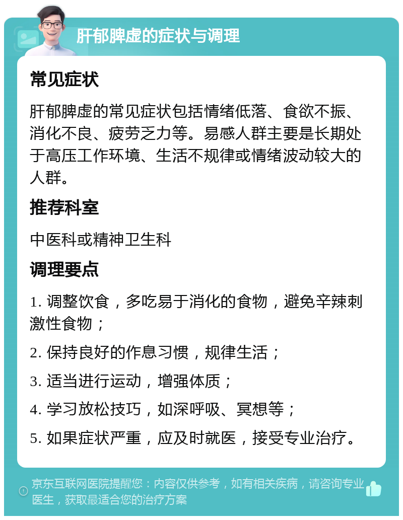 肝郁脾虚的症状与调理 常见症状 肝郁脾虚的常见症状包括情绪低落、食欲不振、消化不良、疲劳乏力等。易感人群主要是长期处于高压工作环境、生活不规律或情绪波动较大的人群。 推荐科室 中医科或精神卫生科 调理要点 1. 调整饮食，多吃易于消化的食物，避免辛辣刺激性食物； 2. 保持良好的作息习惯，规律生活； 3. 适当进行运动，增强体质； 4. 学习放松技巧，如深呼吸、冥想等； 5. 如果症状严重，应及时就医，接受专业治疗。