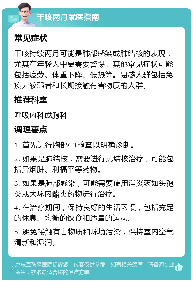 干咳两月就医指南 常见症状 干咳持续两月可能是肺部感染或肺结核的表现，尤其在年轻人中更需要警惕。其他常见症状可能包括疲劳、体重下降、低热等。易感人群包括免疫力较弱者和长期接触有害物质的人群。 推荐科室 呼吸内科或胸科 调理要点 1. 首先进行胸部CT检查以明确诊断。 2. 如果是肺结核，需要进行抗结核治疗，可能包括异烟肼、利福平等药物。 3. 如果是肺部感染，可能需要使用消炎药如头孢类或大环内酯类药物进行治疗。 4. 在治疗期间，保持良好的生活习惯，包括充足的休息、均衡的饮食和适量的运动。 5. 避免接触有害物质和环境污染，保持室内空气清新和湿润。