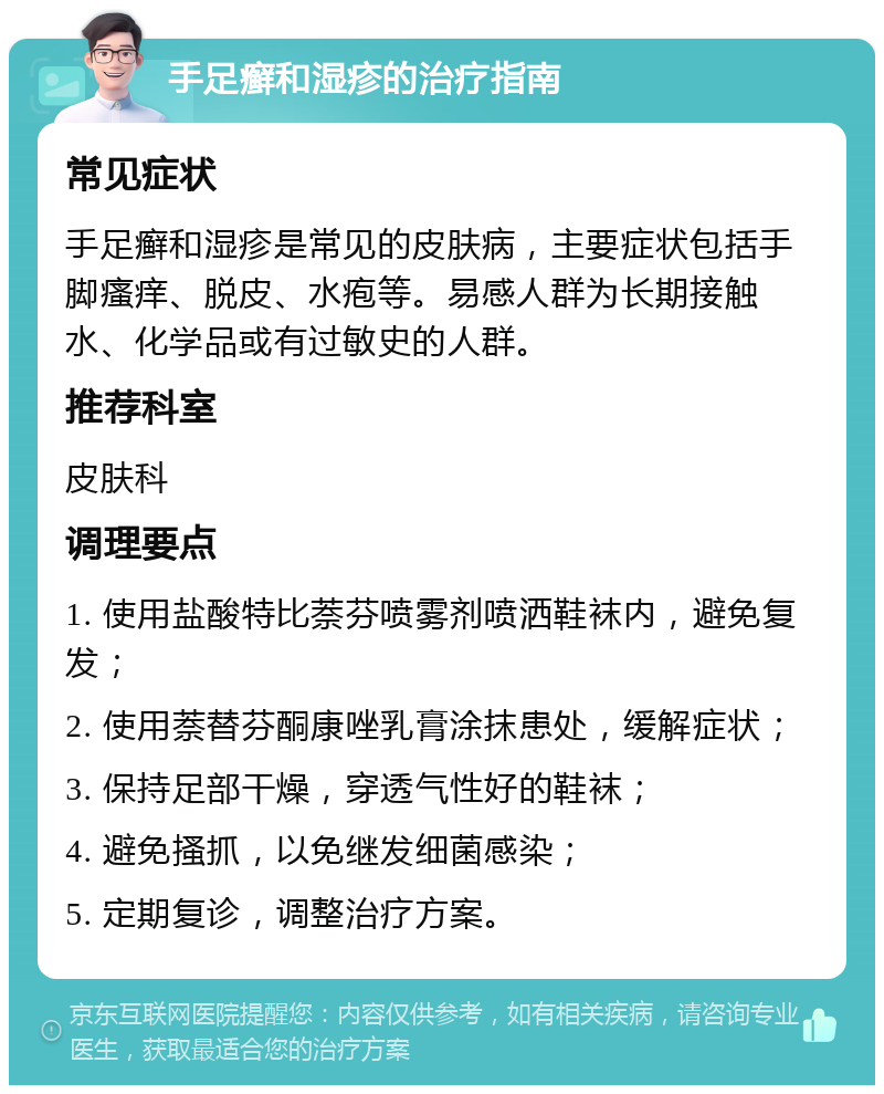 手足癣和湿疹的治疗指南 常见症状 手足癣和湿疹是常见的皮肤病，主要症状包括手脚瘙痒、脱皮、水疱等。易感人群为长期接触水、化学品或有过敏史的人群。 推荐科室 皮肤科 调理要点 1. 使用盐酸特比萘芬喷雾剂喷洒鞋袜内，避免复发； 2. 使用萘替芬酮康唑乳膏涂抹患处，缓解症状； 3. 保持足部干燥，穿透气性好的鞋袜； 4. 避免搔抓，以免继发细菌感染； 5. 定期复诊，调整治疗方案。