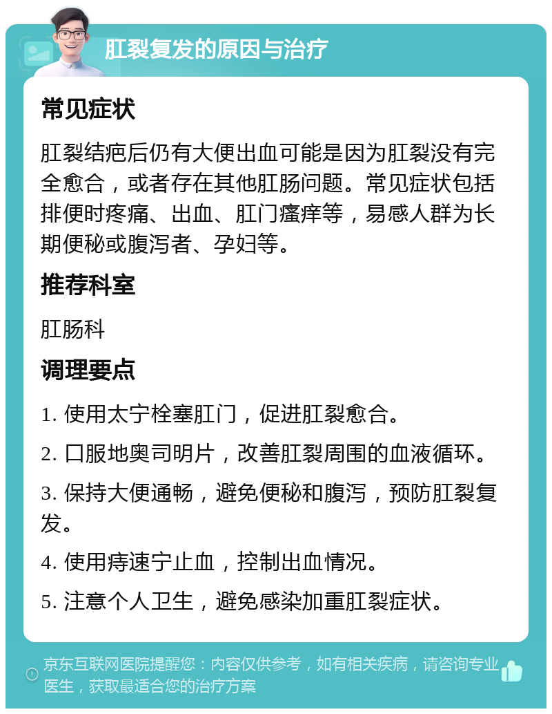 肛裂复发的原因与治疗 常见症状 肛裂结疤后仍有大便出血可能是因为肛裂没有完全愈合，或者存在其他肛肠问题。常见症状包括排便时疼痛、出血、肛门瘙痒等，易感人群为长期便秘或腹泻者、孕妇等。 推荐科室 肛肠科 调理要点 1. 使用太宁栓塞肛门，促进肛裂愈合。 2. 口服地奥司明片，改善肛裂周围的血液循环。 3. 保持大便通畅，避免便秘和腹泻，预防肛裂复发。 4. 使用痔速宁止血，控制出血情况。 5. 注意个人卫生，避免感染加重肛裂症状。