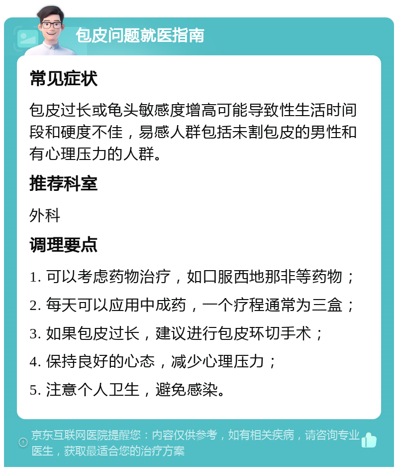 包皮问题就医指南 常见症状 包皮过长或龟头敏感度增高可能导致性生活时间段和硬度不佳，易感人群包括未割包皮的男性和有心理压力的人群。 推荐科室 外科 调理要点 1. 可以考虑药物治疗，如口服西地那非等药物； 2. 每天可以应用中成药，一个疗程通常为三盒； 3. 如果包皮过长，建议进行包皮环切手术； 4. 保持良好的心态，减少心理压力； 5. 注意个人卫生，避免感染。