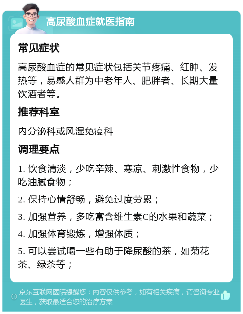 高尿酸血症就医指南 常见症状 高尿酸血症的常见症状包括关节疼痛、红肿、发热等，易感人群为中老年人、肥胖者、长期大量饮酒者等。 推荐科室 内分泌科或风湿免疫科 调理要点 1. 饮食清淡，少吃辛辣、寒凉、刺激性食物，少吃油腻食物； 2. 保持心情舒畅，避免过度劳累； 3. 加强营养，多吃富含维生素C的水果和蔬菜； 4. 加强体育锻炼，增强体质； 5. 可以尝试喝一些有助于降尿酸的茶，如菊花茶、绿茶等；