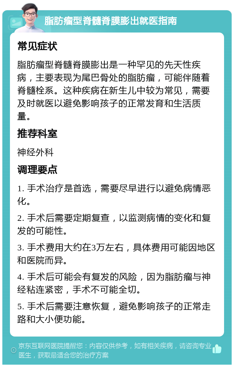 脂肪瘤型脊髓脊膜膨出就医指南 常见症状 脂肪瘤型脊髓脊膜膨出是一种罕见的先天性疾病，主要表现为尾巴骨处的脂肪瘤，可能伴随着脊髓栓系。这种疾病在新生儿中较为常见，需要及时就医以避免影响孩子的正常发育和生活质量。 推荐科室 神经外科 调理要点 1. 手术治疗是首选，需要尽早进行以避免病情恶化。 2. 手术后需要定期复查，以监测病情的变化和复发的可能性。 3. 手术费用大约在3万左右，具体费用可能因地区和医院而异。 4. 手术后可能会有复发的风险，因为脂肪瘤与神经粘连紧密，手术不可能全切。 5. 手术后需要注意恢复，避免影响孩子的正常走路和大小便功能。