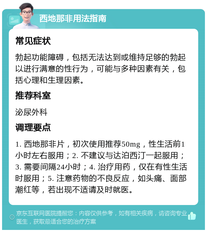 西地那非用法指南 常见症状 勃起功能障碍，包括无法达到或维持足够的勃起以进行满意的性行为，可能与多种因素有关，包括心理和生理因素。 推荐科室 泌尿外科 调理要点 1. 西地那非片，初次使用推荐50mg，性生活前1小时左右服用；2. 不建议与达泊西汀一起服用；3. 需要间隔24小时；4. 治疗用药，仅在有性生活时服用；5. 注意药物的不良反应，如头痛、面部潮红等，若出现不适请及时就医。