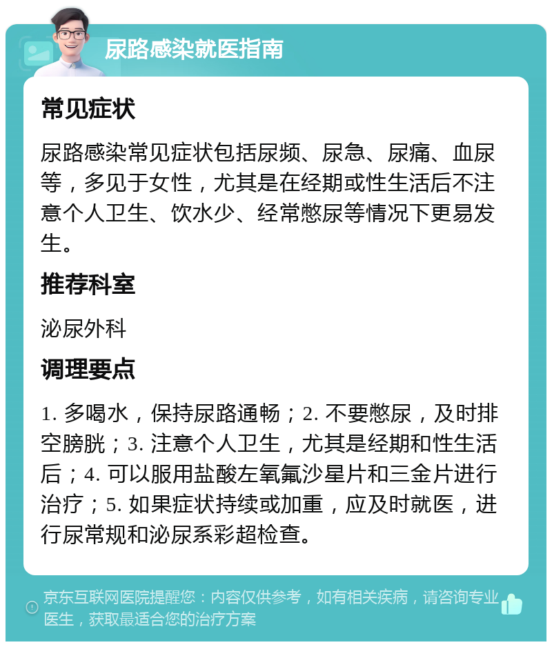 尿路感染就医指南 常见症状 尿路感染常见症状包括尿频、尿急、尿痛、血尿等，多见于女性，尤其是在经期或性生活后不注意个人卫生、饮水少、经常憋尿等情况下更易发生。 推荐科室 泌尿外科 调理要点 1. 多喝水，保持尿路通畅；2. 不要憋尿，及时排空膀胱；3. 注意个人卫生，尤其是经期和性生活后；4. 可以服用盐酸左氧氟沙星片和三金片进行治疗；5. 如果症状持续或加重，应及时就医，进行尿常规和泌尿系彩超检查。