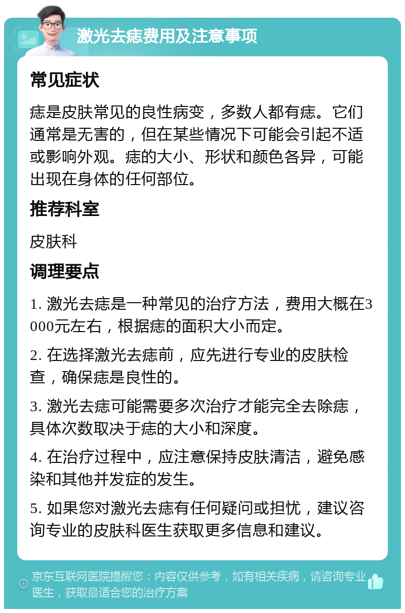 激光去痣费用及注意事项 常见症状 痣是皮肤常见的良性病变，多数人都有痣。它们通常是无害的，但在某些情况下可能会引起不适或影响外观。痣的大小、形状和颜色各异，可能出现在身体的任何部位。 推荐科室 皮肤科 调理要点 1. 激光去痣是一种常见的治疗方法，费用大概在3000元左右，根据痣的面积大小而定。 2. 在选择激光去痣前，应先进行专业的皮肤检查，确保痣是良性的。 3. 激光去痣可能需要多次治疗才能完全去除痣，具体次数取决于痣的大小和深度。 4. 在治疗过程中，应注意保持皮肤清洁，避免感染和其他并发症的发生。 5. 如果您对激光去痣有任何疑问或担忧，建议咨询专业的皮肤科医生获取更多信息和建议。