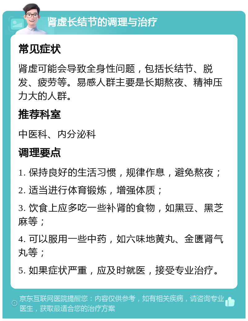 肾虚长结节的调理与治疗 常见症状 肾虚可能会导致全身性问题，包括长结节、脱发、疲劳等。易感人群主要是长期熬夜、精神压力大的人群。 推荐科室 中医科、内分泌科 调理要点 1. 保持良好的生活习惯，规律作息，避免熬夜； 2. 适当进行体育锻炼，增强体质； 3. 饮食上应多吃一些补肾的食物，如黑豆、黑芝麻等； 4. 可以服用一些中药，如六味地黄丸、金匮肾气丸等； 5. 如果症状严重，应及时就医，接受专业治疗。