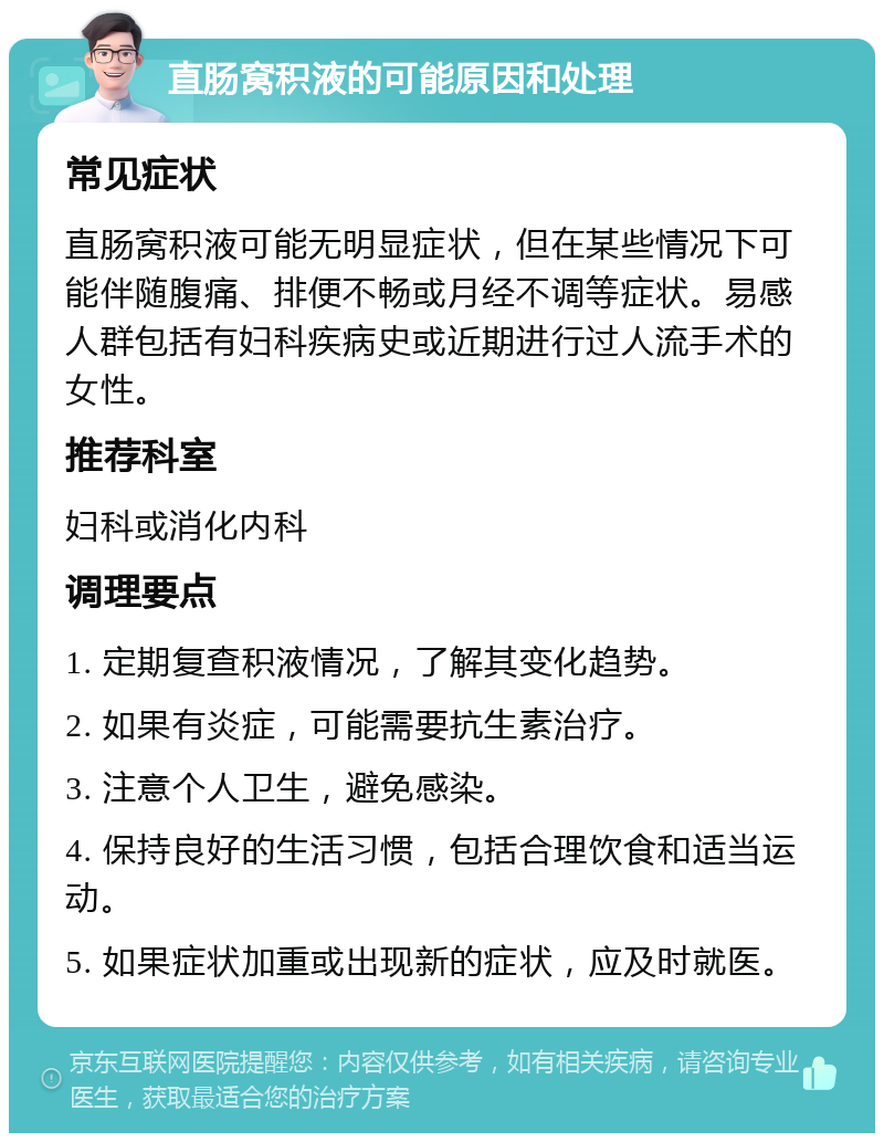 直肠窝积液的可能原因和处理 常见症状 直肠窝积液可能无明显症状，但在某些情况下可能伴随腹痛、排便不畅或月经不调等症状。易感人群包括有妇科疾病史或近期进行过人流手术的女性。 推荐科室 妇科或消化内科 调理要点 1. 定期复查积液情况，了解其变化趋势。 2. 如果有炎症，可能需要抗生素治疗。 3. 注意个人卫生，避免感染。 4. 保持良好的生活习惯，包括合理饮食和适当运动。 5. 如果症状加重或出现新的症状，应及时就医。