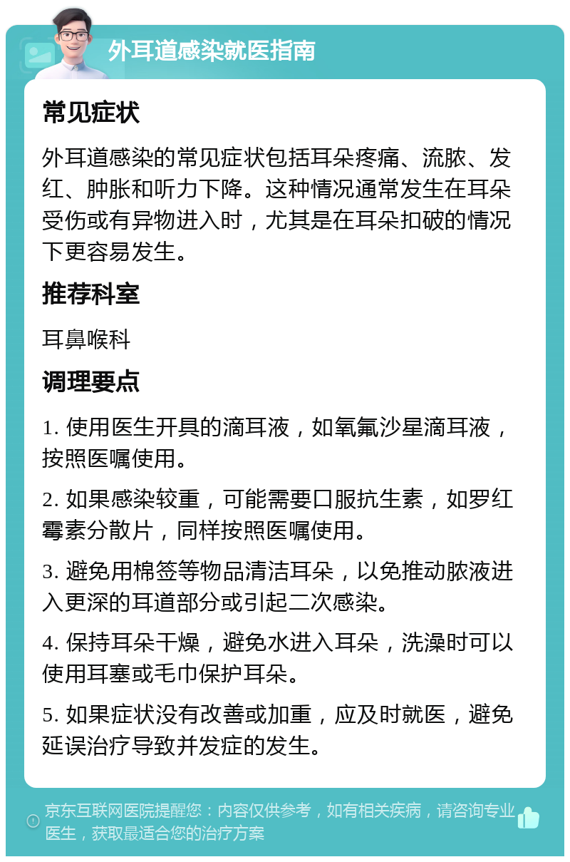 外耳道感染就医指南 常见症状 外耳道感染的常见症状包括耳朵疼痛、流脓、发红、肿胀和听力下降。这种情况通常发生在耳朵受伤或有异物进入时，尤其是在耳朵扣破的情况下更容易发生。 推荐科室 耳鼻喉科 调理要点 1. 使用医生开具的滴耳液，如氧氟沙星滴耳液，按照医嘱使用。 2. 如果感染较重，可能需要口服抗生素，如罗红霉素分散片，同样按照医嘱使用。 3. 避免用棉签等物品清洁耳朵，以免推动脓液进入更深的耳道部分或引起二次感染。 4. 保持耳朵干燥，避免水进入耳朵，洗澡时可以使用耳塞或毛巾保护耳朵。 5. 如果症状没有改善或加重，应及时就医，避免延误治疗导致并发症的发生。