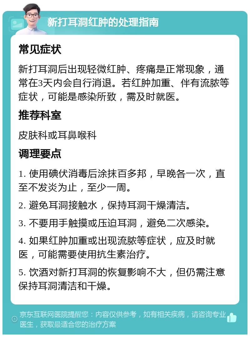 新打耳洞红肿的处理指南 常见症状 新打耳洞后出现轻微红肿、疼痛是正常现象，通常在3天内会自行消退。若红肿加重、伴有流脓等症状，可能是感染所致，需及时就医。 推荐科室 皮肤科或耳鼻喉科 调理要点 1. 使用碘伏消毒后涂抹百多邦，早晚各一次，直至不发炎为止，至少一周。 2. 避免耳洞接触水，保持耳洞干燥清洁。 3. 不要用手触摸或压迫耳洞，避免二次感染。 4. 如果红肿加重或出现流脓等症状，应及时就医，可能需要使用抗生素治疗。 5. 饮酒对新打耳洞的恢复影响不大，但仍需注意保持耳洞清洁和干燥。