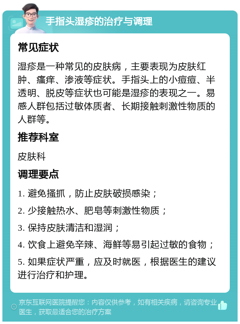 手指头湿疹的治疗与调理 常见症状 湿疹是一种常见的皮肤病，主要表现为皮肤红肿、瘙痒、渗液等症状。手指头上的小痘痘、半透明、脱皮等症状也可能是湿疹的表现之一。易感人群包括过敏体质者、长期接触刺激性物质的人群等。 推荐科室 皮肤科 调理要点 1. 避免搔抓，防止皮肤破损感染； 2. 少接触热水、肥皂等刺激性物质； 3. 保持皮肤清洁和湿润； 4. 饮食上避免辛辣、海鲜等易引起过敏的食物； 5. 如果症状严重，应及时就医，根据医生的建议进行治疗和护理。