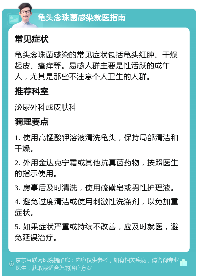 龟头念珠菌感染就医指南 常见症状 龟头念珠菌感染的常见症状包括龟头红肿、干燥起皮、瘙痒等。易感人群主要是性活跃的成年人，尤其是那些不注意个人卫生的人群。 推荐科室 泌尿外科或皮肤科 调理要点 1. 使用高锰酸钾溶液清洗龟头，保持局部清洁和干燥。 2. 外用金达克宁霜或其他抗真菌药物，按照医生的指示使用。 3. 房事后及时清洗，使用硫磺皂或男性护理液。 4. 避免过度清洁或使用刺激性洗涤剂，以免加重症状。 5. 如果症状严重或持续不改善，应及时就医，避免延误治疗。