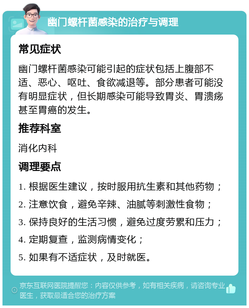 幽门螺杆菌感染的治疗与调理 常见症状 幽门螺杆菌感染可能引起的症状包括上腹部不适、恶心、呕吐、食欲减退等。部分患者可能没有明显症状，但长期感染可能导致胃炎、胃溃疡甚至胃癌的发生。 推荐科室 消化内科 调理要点 1. 根据医生建议，按时服用抗生素和其他药物； 2. 注意饮食，避免辛辣、油腻等刺激性食物； 3. 保持良好的生活习惯，避免过度劳累和压力； 4. 定期复查，监测病情变化； 5. 如果有不适症状，及时就医。