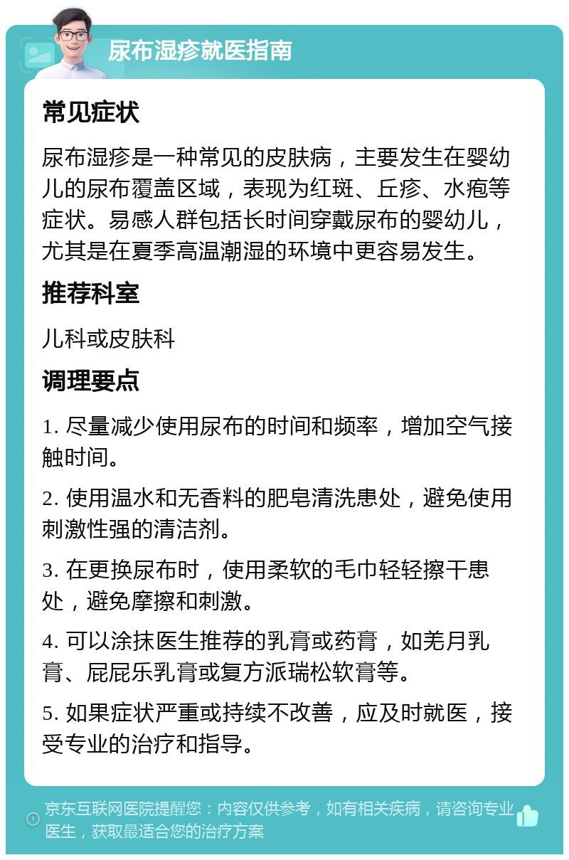 尿布湿疹就医指南 常见症状 尿布湿疹是一种常见的皮肤病，主要发生在婴幼儿的尿布覆盖区域，表现为红斑、丘疹、水疱等症状。易感人群包括长时间穿戴尿布的婴幼儿，尤其是在夏季高温潮湿的环境中更容易发生。 推荐科室 儿科或皮肤科 调理要点 1. 尽量减少使用尿布的时间和频率，增加空气接触时间。 2. 使用温水和无香料的肥皂清洗患处，避免使用刺激性强的清洁剂。 3. 在更换尿布时，使用柔软的毛巾轻轻擦干患处，避免摩擦和刺激。 4. 可以涂抹医生推荐的乳膏或药膏，如羌月乳膏、屁屁乐乳膏或复方派瑞松软膏等。 5. 如果症状严重或持续不改善，应及时就医，接受专业的治疗和指导。