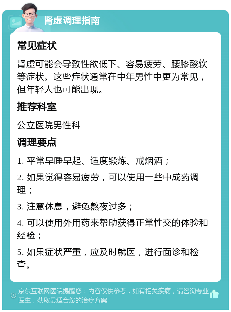 肾虚调理指南 常见症状 肾虚可能会导致性欲低下、容易疲劳、腰膝酸软等症状。这些症状通常在中年男性中更为常见，但年轻人也可能出现。 推荐科室 公立医院男性科 调理要点 1. 平常早睡早起、适度锻炼、戒烟酒； 2. 如果觉得容易疲劳，可以使用一些中成药调理； 3. 注意休息，避免熬夜过多； 4. 可以使用外用药来帮助获得正常性交的体验和经验； 5. 如果症状严重，应及时就医，进行面诊和检查。