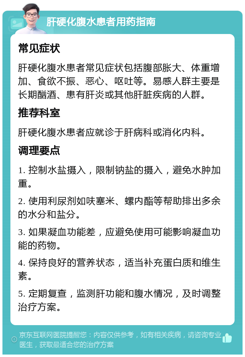 肝硬化腹水患者用药指南 常见症状 肝硬化腹水患者常见症状包括腹部胀大、体重增加、食欲不振、恶心、呕吐等。易感人群主要是长期酗酒、患有肝炎或其他肝脏疾病的人群。 推荐科室 肝硬化腹水患者应就诊于肝病科或消化内科。 调理要点 1. 控制水盐摄入，限制钠盐的摄入，避免水肿加重。 2. 使用利尿剂如呋塞米、螺内酯等帮助排出多余的水分和盐分。 3. 如果凝血功能差，应避免使用可能影响凝血功能的药物。 4. 保持良好的营养状态，适当补充蛋白质和维生素。 5. 定期复查，监测肝功能和腹水情况，及时调整治疗方案。