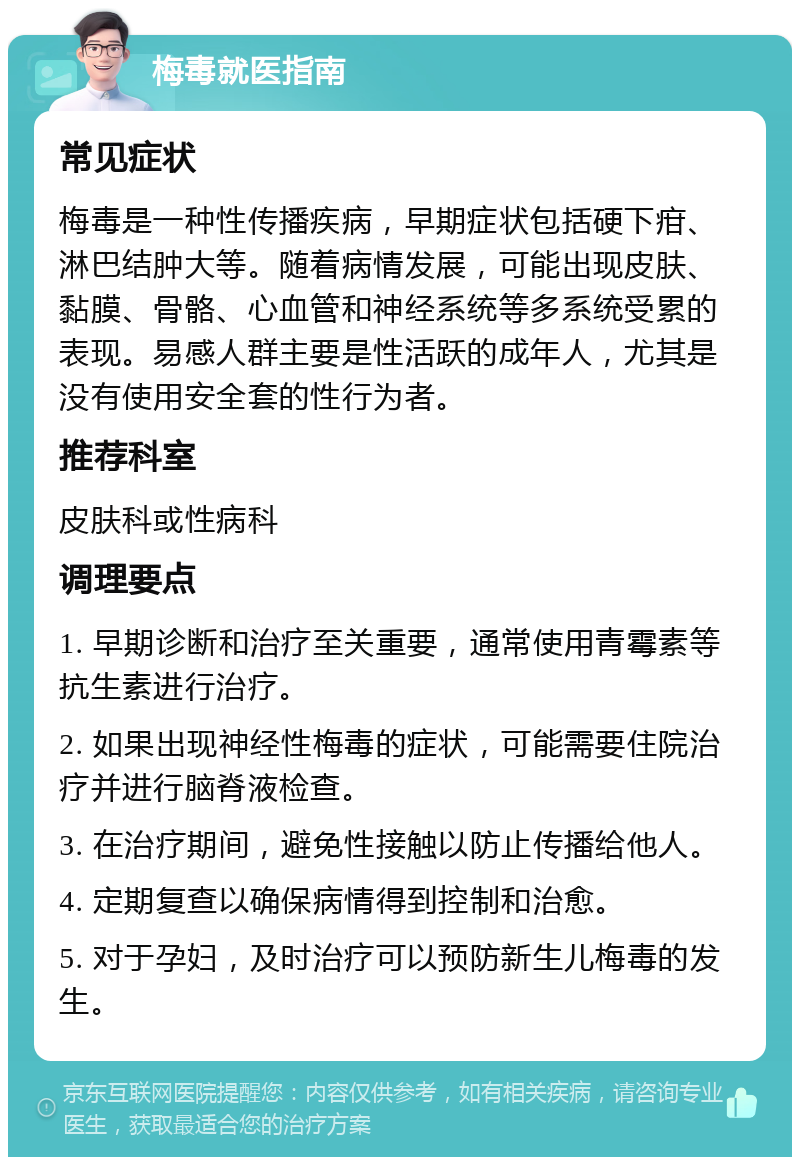 梅毒就医指南 常见症状 梅毒是一种性传播疾病，早期症状包括硬下疳、淋巴结肿大等。随着病情发展，可能出现皮肤、黏膜、骨骼、心血管和神经系统等多系统受累的表现。易感人群主要是性活跃的成年人，尤其是没有使用安全套的性行为者。 推荐科室 皮肤科或性病科 调理要点 1. 早期诊断和治疗至关重要，通常使用青霉素等抗生素进行治疗。 2. 如果出现神经性梅毒的症状，可能需要住院治疗并进行脑脊液检查。 3. 在治疗期间，避免性接触以防止传播给他人。 4. 定期复查以确保病情得到控制和治愈。 5. 对于孕妇，及时治疗可以预防新生儿梅毒的发生。