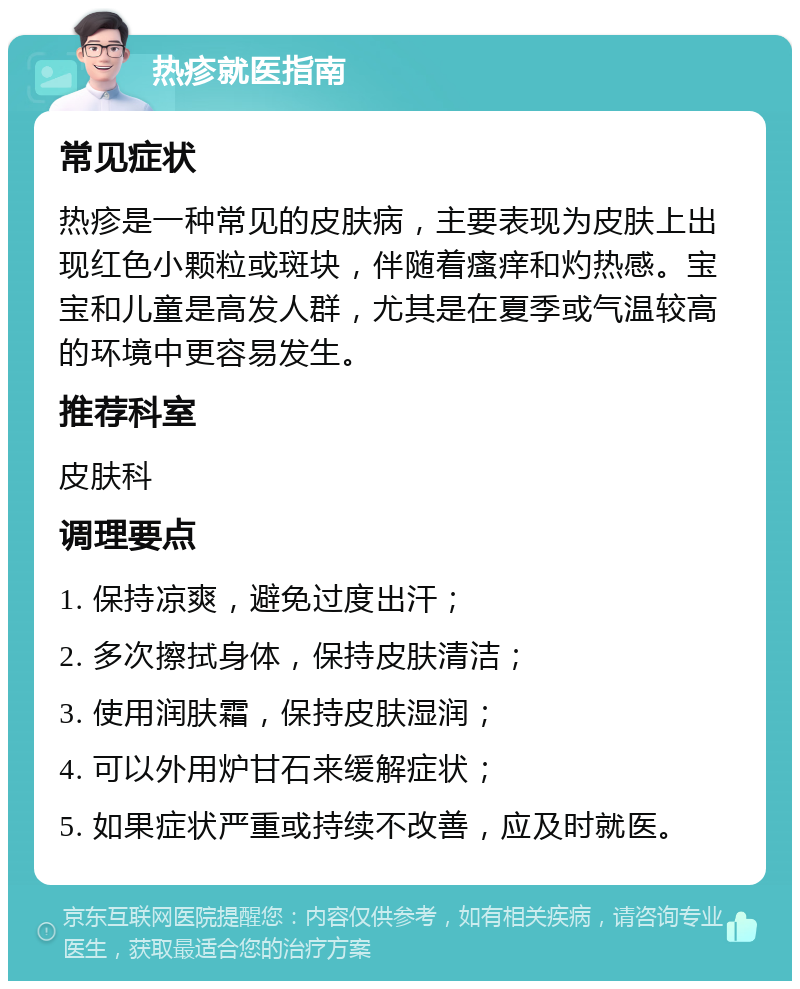 热疹就医指南 常见症状 热疹是一种常见的皮肤病，主要表现为皮肤上出现红色小颗粒或斑块，伴随着瘙痒和灼热感。宝宝和儿童是高发人群，尤其是在夏季或气温较高的环境中更容易发生。 推荐科室 皮肤科 调理要点 1. 保持凉爽，避免过度出汗； 2. 多次擦拭身体，保持皮肤清洁； 3. 使用润肤霜，保持皮肤湿润； 4. 可以外用炉甘石来缓解症状； 5. 如果症状严重或持续不改善，应及时就医。