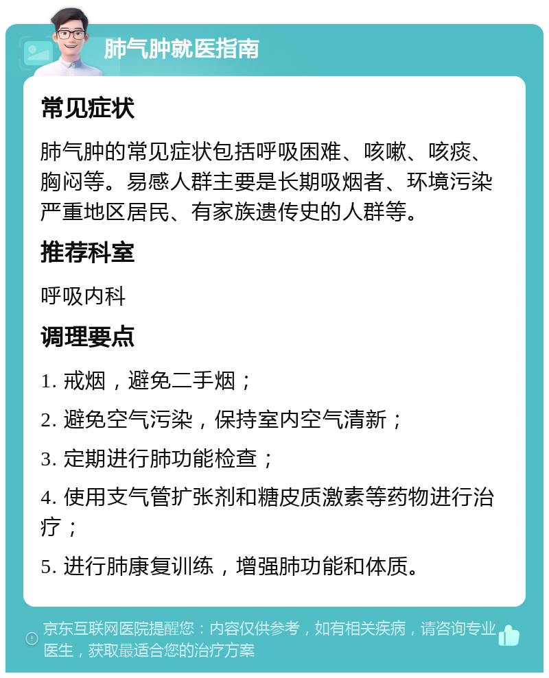 肺气肿就医指南 常见症状 肺气肿的常见症状包括呼吸困难、咳嗽、咳痰、胸闷等。易感人群主要是长期吸烟者、环境污染严重地区居民、有家族遗传史的人群等。 推荐科室 呼吸内科 调理要点 1. 戒烟，避免二手烟； 2. 避免空气污染，保持室内空气清新； 3. 定期进行肺功能检查； 4. 使用支气管扩张剂和糖皮质激素等药物进行治疗； 5. 进行肺康复训练，增强肺功能和体质。