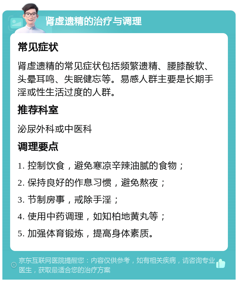 肾虚遗精的治疗与调理 常见症状 肾虚遗精的常见症状包括频繁遗精、腰膝酸软、头晕耳鸣、失眠健忘等。易感人群主要是长期手淫或性生活过度的人群。 推荐科室 泌尿外科或中医科 调理要点 1. 控制饮食，避免寒凉辛辣油腻的食物； 2. 保持良好的作息习惯，避免熬夜； 3. 节制房事，戒除手淫； 4. 使用中药调理，如知柏地黄丸等； 5. 加强体育锻炼，提高身体素质。