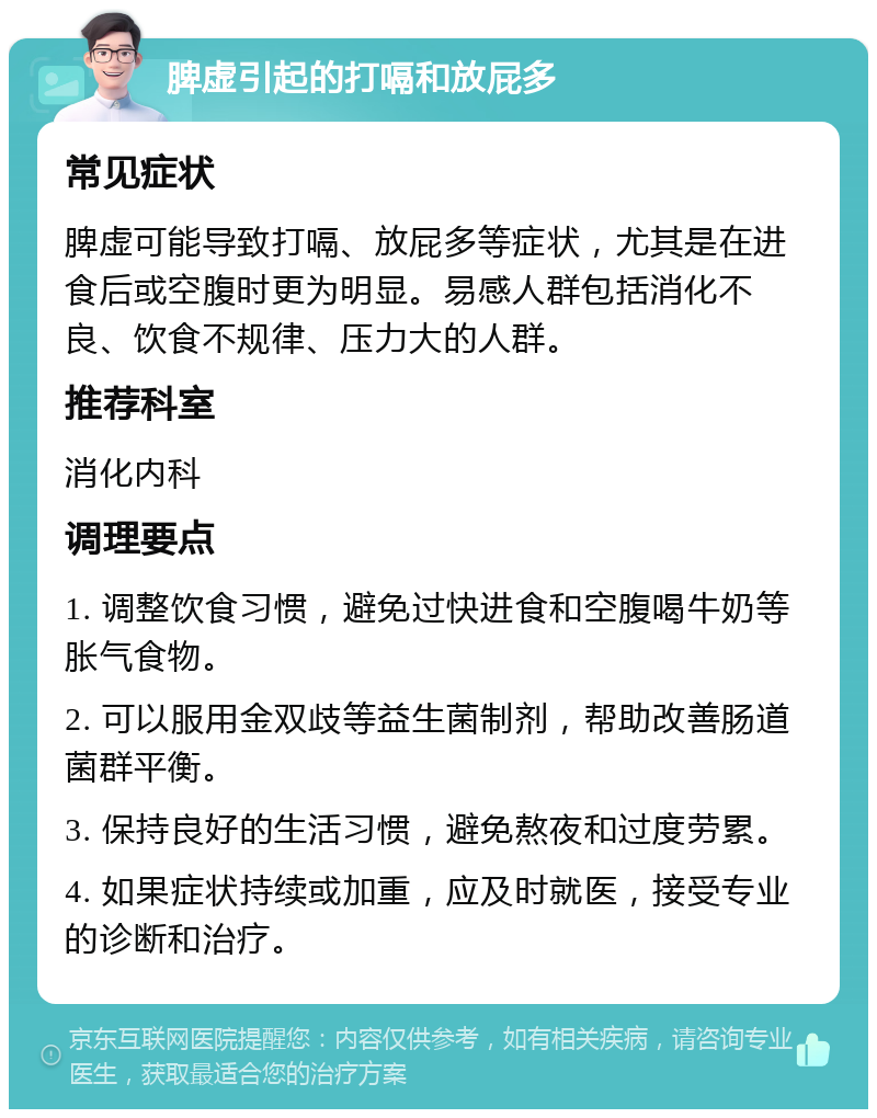 脾虚引起的打嗝和放屁多 常见症状 脾虚可能导致打嗝、放屁多等症状，尤其是在进食后或空腹时更为明显。易感人群包括消化不良、饮食不规律、压力大的人群。 推荐科室 消化内科 调理要点 1. 调整饮食习惯，避免过快进食和空腹喝牛奶等胀气食物。 2. 可以服用金双歧等益生菌制剂，帮助改善肠道菌群平衡。 3. 保持良好的生活习惯，避免熬夜和过度劳累。 4. 如果症状持续或加重，应及时就医，接受专业的诊断和治疗。